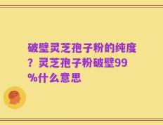 破壁灵芝孢子粉的纯度？灵芝孢子粉破壁99%什么意思
