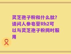 灵芝孢子粉和什么肽？请问人参皂苷Rh2可以与灵芝孢子粉同时服用