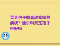 灵芝孢子胶囊珑管哪些病状？佳尔科灵芝孢子粉好吗
