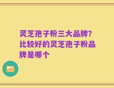 灵芝孢子粉三大品牌？比较好的灵芝孢子粉品牌是哪个