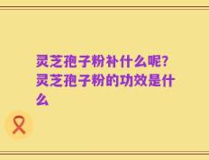 灵芝孢子粉补什么呢？灵芝孢子粉的功效是什么