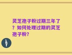 灵芝孢子粉过期三年了？如何处理过期的灵芝孢子粉？