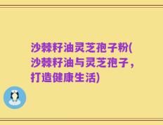 沙棘籽油灵芝孢子粉(沙棘籽油与灵芝孢子，打造健康生活)