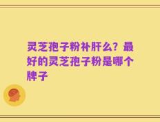 灵芝孢子粉补肝么？最好的灵芝孢子粉是哪个牌子