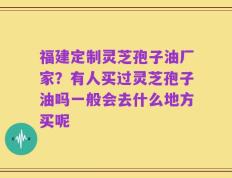 福建定制灵芝孢子油厂家？有人买过灵芝孢子油吗一般会去什么地方买呢
