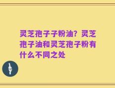 灵芝孢子子粉油？灵芝孢子油和灵芝孢子粉有什么不同之处