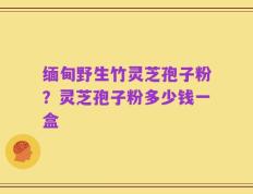 缅甸野生竹灵芝孢子粉？灵芝孢子粉多少钱一盒