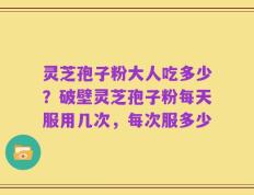灵芝孢子粉大人吃多少？破壁灵芝孢子粉每天服用几次，每次服多少