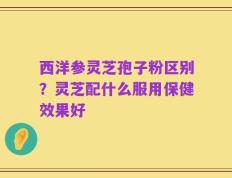 西洋参灵芝孢子粉区别？灵芝配什么服用保健效果好