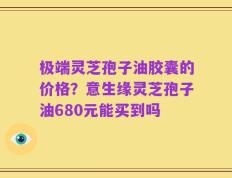 极端灵芝孢子油胶囊的价格？意生缘灵芝孢子油680元能买到吗