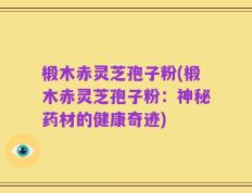 椴木赤灵芝孢子粉(椴木赤灵芝孢子粉：神秘药材的健康奇迹)