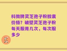科微牌灵芝孢子粉胶囊价格？破壁灵芝孢子粉每天服用几次，每次服多少