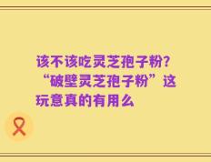 该不该吃灵芝孢子粉？“破壁灵芝孢子粉”这玩意真的有用么