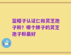 蓝帽子认证仁和灵芝孢子粉？哪个牌子的灵芝孢子粉最好