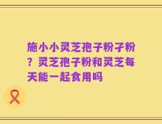 施小小灵芝孢子粉孑粉？灵芝孢子粉和灵芝每天能一起食用吗