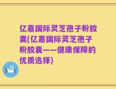 亿嘉国际灵芝孢子粉胶囊(亿嘉国际灵芝孢子粉胶囊——健康保障的优质选择)