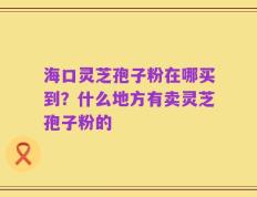 海口灵芝孢子粉在哪买到？什么地方有卖灵芝孢子粉的
