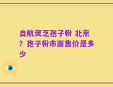 自航灵芝孢子粉 北京？孢子粉市面售价是多少