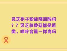 灵芝孢子粉能降尿酸吗？？灵芝和香菇都是菌类，嘌呤含量一样高吗