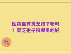 医院里有灵芝孢子粉吗？灵芝孢子粉哪里的好