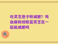 吃灵芝孢子粉减肥？鸡血藤和绞股蓝灵芝在一起能减肥吗