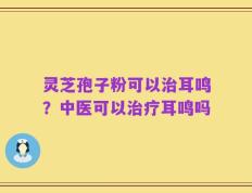 灵芝孢子粉可以治耳鸣？中医可以治疗耳鸣吗