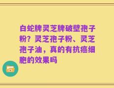 白蛇牌灵芝牌破壁孢子粉？灵芝孢子粉、灵芝孢子油，真的有抗癌细胞的效果吗