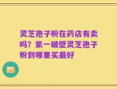 灵芝孢子粉在药店有卖吗？紫一破壁灵芝孢子粉到哪里买最好