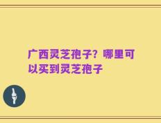 广西灵芝孢子？哪里可以买到灵芝孢子