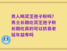 男人喝灵芝孢子粉吗？男士长期吃灵芝孢子粉长期吃真的可以抗衰老延年益寿吗