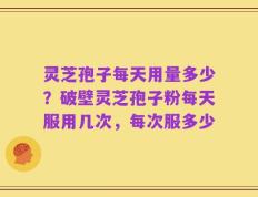 灵芝孢子每天用量多少？破壁灵芝孢子粉每天服用几次，每次服多少