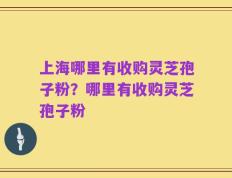 上海哪里有收购灵芝孢子粉？哪里有收购灵芝孢子粉
