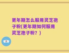 更年期怎么服用灵芝孢子粉(更年期如何服用灵芝孢子粉？)