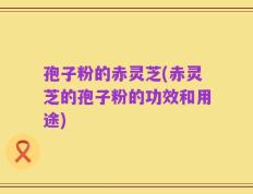孢子粉的赤灵芝(赤灵芝的孢子粉的功效和用途)