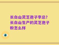 长白山灵芝孢子李总？长白山生产的灵芝孢子粉怎么样