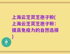 上海云芝灵芝孢子粉(上海云芝灵芝孢子粉：提高免疫力的自然选择)