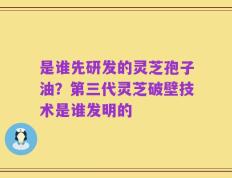 是谁先研发的灵芝孢子油？第三代灵芝破壁技术是谁发明的