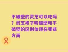 不破壁的灵芝可以吃吗？灵芝袍子粉破壁和不破壁的区别体现在哪些方面