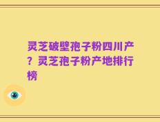 灵芝破壁孢子粉四川产？灵芝孢子粉产地排行榜