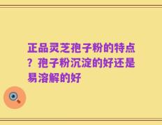 正品灵芝孢子粉的特点？孢子粉沉淀的好还是易溶解的好