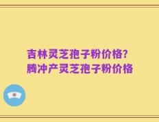 吉林灵芝孢子粉价格？腾冲产灵芝孢子粉价格