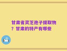 甘肃省灵芝孢子提取物？甘肃的特产有哪些