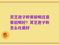 灵芝孢子粉餐前喝还是餐后喝好？灵芝孢子粉怎么吃最好