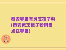 泰安哪里有灵芝孢子粉(泰安灵芝孢子粉销售点在哪里)