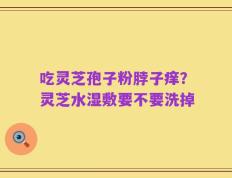 吃灵芝孢子粉脖子痒？灵芝水湿敷要不要洗掉