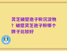 灵芝破壁孢子粉沉淀物？破壁灵芝孢子粉哪个牌子比较好