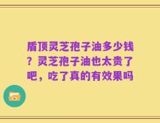 盾顶灵芝孢子油多少钱？灵芝孢子油也太贵了吧，吃了真的有效果吗