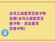 义乌三溪堂灵芝孢子粉含量(义乌三溪堂灵芝孢子粉 - 高含量灵芝孢子粉)