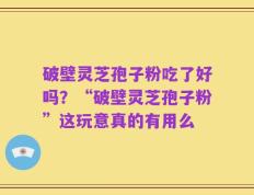破壁灵芝孢子粉吃了好吗？“破壁灵芝孢子粉”这玩意真的有用么