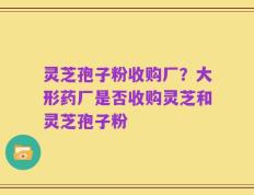 灵芝孢子粉收购厂？大形药厂是否收购灵芝和灵芝孢子粉